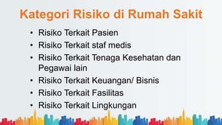 Kategori Risiko di Rumah Sakit
• Risiko Terkait Pasien
• Risiko Terkait staf medis
• Risiko Terkait Tenaga Kesehatan dan
Pegawai lain
• Risiko Terkait Keuangan/ Bisnis
• Risiko Terkait Fasilitas
• Risiko Terkait Lingkungan
 