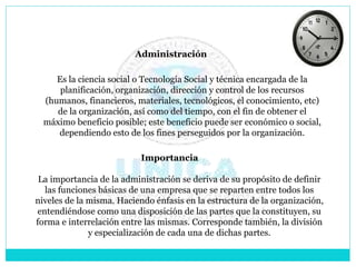 Administración
Es la ciencia social o Tecnología Social y técnica encargada de la
planificación, organización, dirección y control de los recursos
(humanos, financieros, materiales, tecnológicos, el conocimiento, etc)
de la organización, así como del tiempo, con el fin de obtener el
máximo beneficio posible; este beneficio puede ser económico o social,
dependiendo esto de los fines perseguidos por la organización.
Importancia
La importancia de la administración se deriva de su propósito de definir
las funciones básicas de una empresa que se reparten entre todos los
niveles de la misma. Haciendo énfasis en la estructura de la organización,
entendiéndose como una disposición de las partes que la constituyen, su
forma e interrelación entre las mismas. Corresponde también, la división
y especialización de cada una de dichas partes.
 