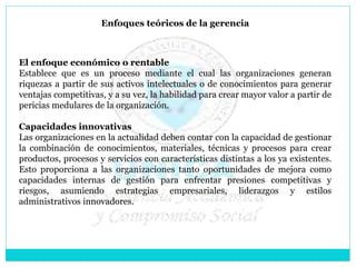 Enfoques teóricos de la gerencia
El enfoque económico o rentable
Establece que es un proceso mediante el cual las organizaciones generan
riquezas a partir de sus activos intelectuales o de conocimientos para generar
ventajas competitivas, y a su vez, la habilidad para crear mayor valor a partir de
pericias medulares de la organización.
Capacidades innovativas
Las organizaciones en la actualidad deben contar con la capacidad de gestionar
la combinación de conocimientos, materiales, técnicas y procesos para crear
productos, procesos y servicios con características distintas a los ya existentes.
Esto proporciona a las organizaciones tanto oportunidades de mejora como
capacidades internas de gestión para enfrentar presiones competitivas y
riesgos, asumiendo estrategias empresariales, liderazgos y estilos
administrativos innovadores.
 