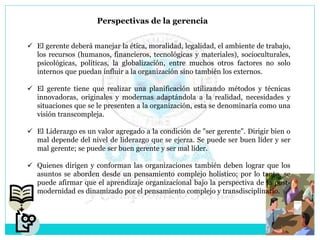 Perspectivas de la gerencia
 El gerente deberá manejar la ética, moralidad, legalidad, el ambiente de trabajo,
los recursos (humanos, financieros, tecnológicas y materiales), socioculturales,
psicológicas, políticas, la globalización, entre muchos otros factores no solo
internos que puedan influir a la organización sino también los externos.
 El gerente tiene que realizar una planificación utilizando métodos y técnicas
innovadoras, originales y modernas adaptándola a la realidad, necesidades y
situaciones que se le presenten a la organización, esta se denominaría como una
visión transcompleja.
 El Liderazgo es un valor agregado a la condición de "ser gerente". Dirigir bien o
mal depende del nivel de liderazgo que se ejerza. Se puede ser buen líder y ser
mal gerente; se puede ser buen gerente y ser mal líder.
 Quienes dirigen y conforman las organizaciones también deben lograr que los
asuntos se aborden desde un pensamiento complejo holístico; por lo tanto, se
puede afirmar que el aprendizaje organizacional bajo la perspectiva de la post-
modernidad es dinamizado por el pensamiento complejo y transdisciplinario.
 