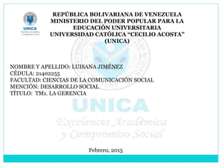 REPÚBLICA BOLIVARIANA DE VENEZUELA
MINISTERIO DEL PODER POPULAR PARA LA
EDUCACIÓN UNIVERSITARIA
UNIVERSIDAD CATÓLICA “CECILIO ACOSTA”
(UNICA)
NOMBRE Y APELLIDO: LUISANA JIMÉNEZ
CÉDULA: 21402255
FACULTAD: CIENCIAS DE LA COMUNICACIÓN SOCIAL
MENCIÓN: DESARROLLO SOCIAL
TÍTULO: TM1. LA GERENCIA
Febrero, 2015
 