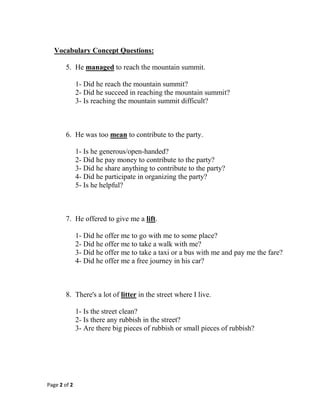 Page 2 of 2
Vocabulary Concept Questions:
5. He managed to reach the mountain summit.
1- Did he reach the mountain summit?
2- Did he succeed in reaching the mountain summit?
3- Is reaching the mountain summit difficult?
6. He was too mean to contribute to the party.
1- Is he generous/open-handed?
2- Did he pay money to contribute to the party?
3- Did he share anything to contribute to the party?
4- Did he participate in organizing the party?
5- Is he helpful?
7. He offered to give me a lift.
1- Did he offer me to go with me to some place?
2- Did he offer me to take a walk with me?
3- Did he offer me to take a taxi or a bus with me and pay me the fare?
4- Did he offer me a free journey in his car?
8. There's a lot of litter in the street where I live.
1- Is the street clean?
2- Is there any rubbish in the street?
3- Are there big pieces of rubbish or small pieces of rubbish?
 