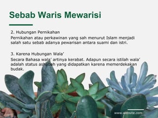 www.website.com
Sebab Waris Mewarisi
2. Hubungan Pernikahan
Pernikahan atau perkawinan yang sah menurut Islam menjadi
salah satu sebab adanya pewarisan antara suami dan istri.
3. Karena Hubungan Wala’
Secara Bahasa wala’ artinya kerabat. Adapun secara istilah wala’
adalah status ashabah yang didapatkan karena memerdekakan
budak.
 