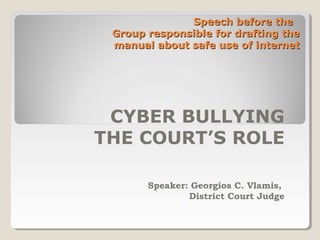 Speech before theSpeech before the
Group responsible for drafting theGroup responsible for drafting the
manual about safe use of internetmanual about safe use of internet
CYBER BULLYING
THE COURT’S ROLE
Speaker: Georgios C. Vlamis,
District Court Judge
 