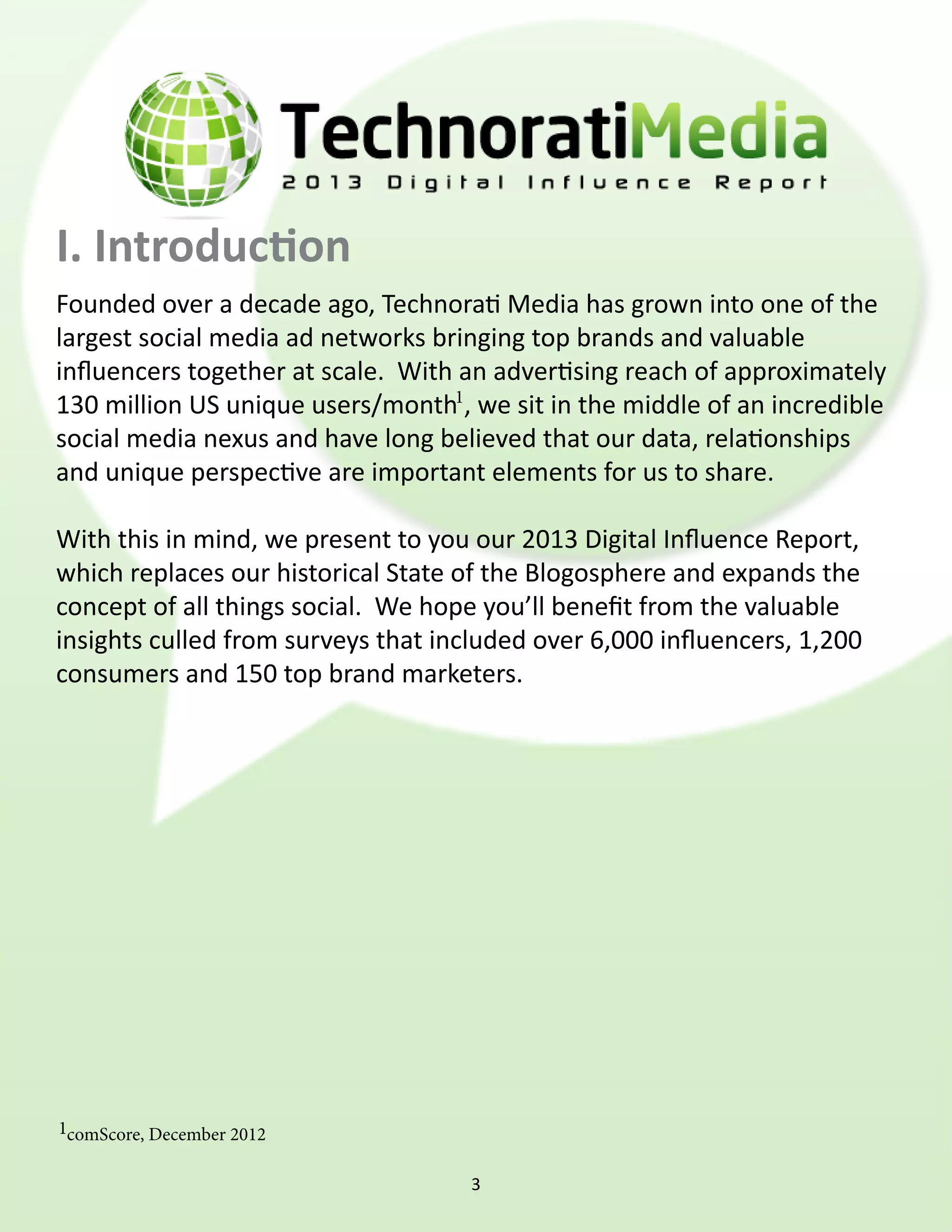 I. Introduction
Founded over a decade ago, Technorati Media has grown into one of the
largest social media ad networks bringing top brands and valuable
influencers together at scale.  With an advertising reach of approximately
130 million US unique users/month1, we sit in the middle of an incredible
social media nexus and have long believed that our data, relationships
and unique perspective are important elements for us to share.

With this in mind, we present to you our 2013 Digital Influence Report,
which replaces our historical State of the Blogosphere and expands the
concept of all things social.  We hope you’ll benefit from the valuable
insights culled from surveys that included over 6,000 influencers, 1,200
consumers and 150 top brand marketers.




1comScore, December 2012


                                     3
 