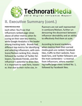 II. Executive Summary (cont.)
FROM PREVIOUS PAGE                          fluencers are not well represented
each other. You’ll see that                 in comScore/Nielsen, further un-
influencers ranked page views               derscoring the disconnect between
above all other metrics when fo-            influencer desirability and an ability
cusing on their own key metrics,            to effectively find them at scale.
while Google Analytics is the leader
among tracking tools.  Brands had           According to brand marketers,
different top metrics for identifying       when metrics from their earned
and selecting influencers, with com-        media goals are ranked, Facebook
Score/Nielsen ranking first, closely        likes, traffic to their website, Face-
followed by number of Twitter fol-          book fans, and Twitter followers are
lowers, Facebook friends, and the           the main contenders – a reversal
influencer’s potential to draw likes.       from influencers, where monitor-
It is important to note here, howev-        ing traffic/page views ranked No. 1,
er, that due to their niche size, in-       followed by Facebook likes.




                                        5
 