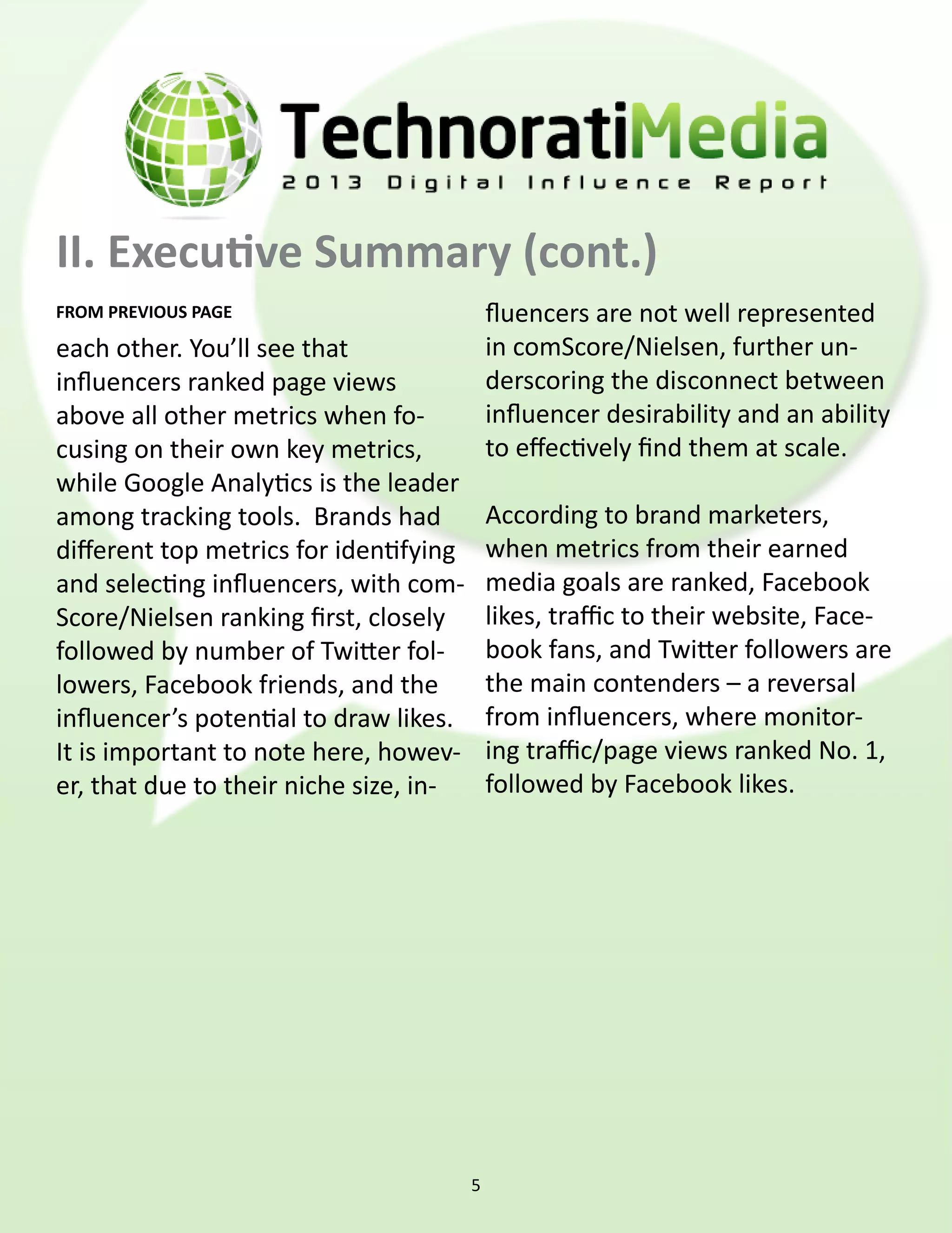 II. Executive Summary (cont.)
FROM PREVIOUS PAGE                          fluencers are not well represented
each other. You’ll see that                 in comScore/Nielsen, further un-
influencers ranked page views               derscoring the disconnect between
above all other metrics when fo-            influencer desirability and an ability
cusing on their own key metrics,            to effectively find them at scale.
while Google Analytics is the leader
among tracking tools.  Brands had           According to brand marketers,
different top metrics for identifying       when metrics from their earned
and selecting influencers, with com-        media goals are ranked, Facebook
Score/Nielsen ranking first, closely        likes, traffic to their website, Face-
followed by number of Twitter fol-          book fans, and Twitter followers are
lowers, Facebook friends, and the           the main contenders – a reversal
influencer’s potential to draw likes.       from influencers, where monitor-
It is important to note here, howev-        ing traffic/page views ranked No. 1,
er, that due to their niche size, in-       followed by Facebook likes.




                                        5
 