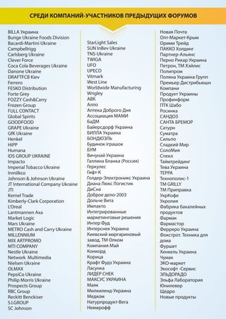 СРЕДИ КОМПАНИЙ-УЧАСТНИКОВ ПРЕДЫДУЩИХ ФОРУМОВ
BILLA Украина
Bunge Ukraine Foods Division
Васardi-Martini Ukraine
Campbellrigg
Carlsberg Ukraine
Clever Force
Coca Cola Beverages Ukraine
Danone Ukraine
DRAFTFCB Kiev
Ferrero
FESKO Distribution
Forte Grey
FOZZY Cash&Carry
Frozen Group
FULL CONTACT
Global Spirits
GOODFOOD
GRAPE Ukraine
GfK Ukraine
Henkel
HiPP
Humana
IDS GROUP UKRAINE
Impacto
Imperial Tobacco Ukraine
Inmilkco
Johnson & Johnson Ukraine
JT International Company Ukraine
JTI
Kernel Trade
Kimberly-Clark Corporation
L'Oreal
Lantmannen Axa
Market Logic
Mars Ukraine
METRO Cash and Carry Ukraine
MILLENNIUM
MIX ARTPROMO
MTI COMPANY
Nestle Ukraine
Network Multimedia
Nielsen Ukraine
OLMAX
PepsiCo Ukraine
Philip Morris Ukraine
Prospects Group
RBC Group
Reckitt Benckiser
S.I.GROUP
SC Johnson
StarLight Sales
SUN InBev Ukraine
TNS-Ukraine
TWIGA
UFO
UPECO
Vitmark
West Line
Worldwide Manufacturing
Wrigley
АВК
Алло
Аптека Доброго Дня
Ассоциация МАМИ
БаДМ
Байерсдорф Украина
БИЛЛА Украина
БОНДЮЭЛЬ
Будинок іграшок
БУМ
Вичунай Украина
Галлина Бланка (Россия)
Геркулес
Гифт-К
Голдер-Электроникс Украина
Диана Люкс Логистик
ДиСна
Доброе дело-2003
Дольче Вита
Импакто
Интегрированные
маркетинговые решения
Интер Фуд
Интерснек Украина
Киевский маргариновый
завод, ТМ Олком
Компания Май
Конкорд
Корица
Крафт Фудз Украина
Ласунка
ЛИДЕР СНЕК
МАКСУС УКРАИНА
Маяк
Милкиленд-Украина
Медком
Натурпродукт-Вега
Немирофф
Новая Почта
Опт-Маркет-Крым
Орими Трейд
ПАККО Холдинг
Партнер-Альянс
Перно Рикар Украина
Петрон, ТМ Хэйлис
Полипром
Поляна Украина Групп
Премьер Дистрибьюшн
Компани
Продукт Украины
Профинформ
ПТК Шабо
Росинка
САНДОЗ
САНТА БРЕМОР
Сатурн
Суматра
Сильпо
Сладкий Мир
СолоМия
Спекл
Таймтрейдинг
Тева Украина
ТЕРРА
Технополис-1
ТМ GRILLY
ТМ Приправка
УкрКофе
Укролия
Фабрика бакалейных
продуктов
Фармак
Фармастор
Ферреро Украина
Фокстрот. Техника для
дома
Фуршет
Хенкель Украина
Чумак
ЭКО-маркет
Экософт -Сервис
ЭЛЬДОРАДО
Эльфа Лаборатория
Юнилевер
Щедро
Новые продукты
 