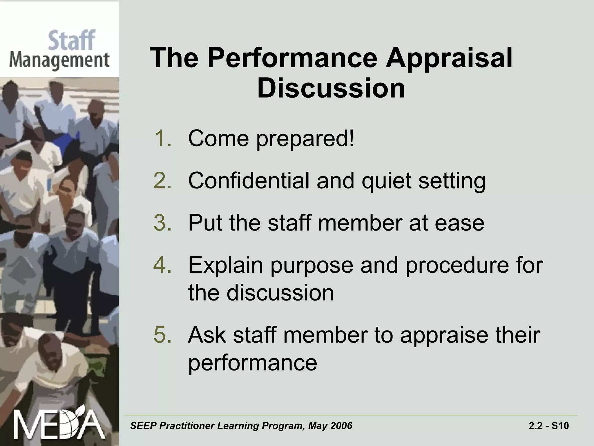 The Performance Appraisal Discussion Come prepared! Confidential and quiet setting Put the staff member at ease Explain purpose and procedure for the discussion Ask staff member to appraise their performance 