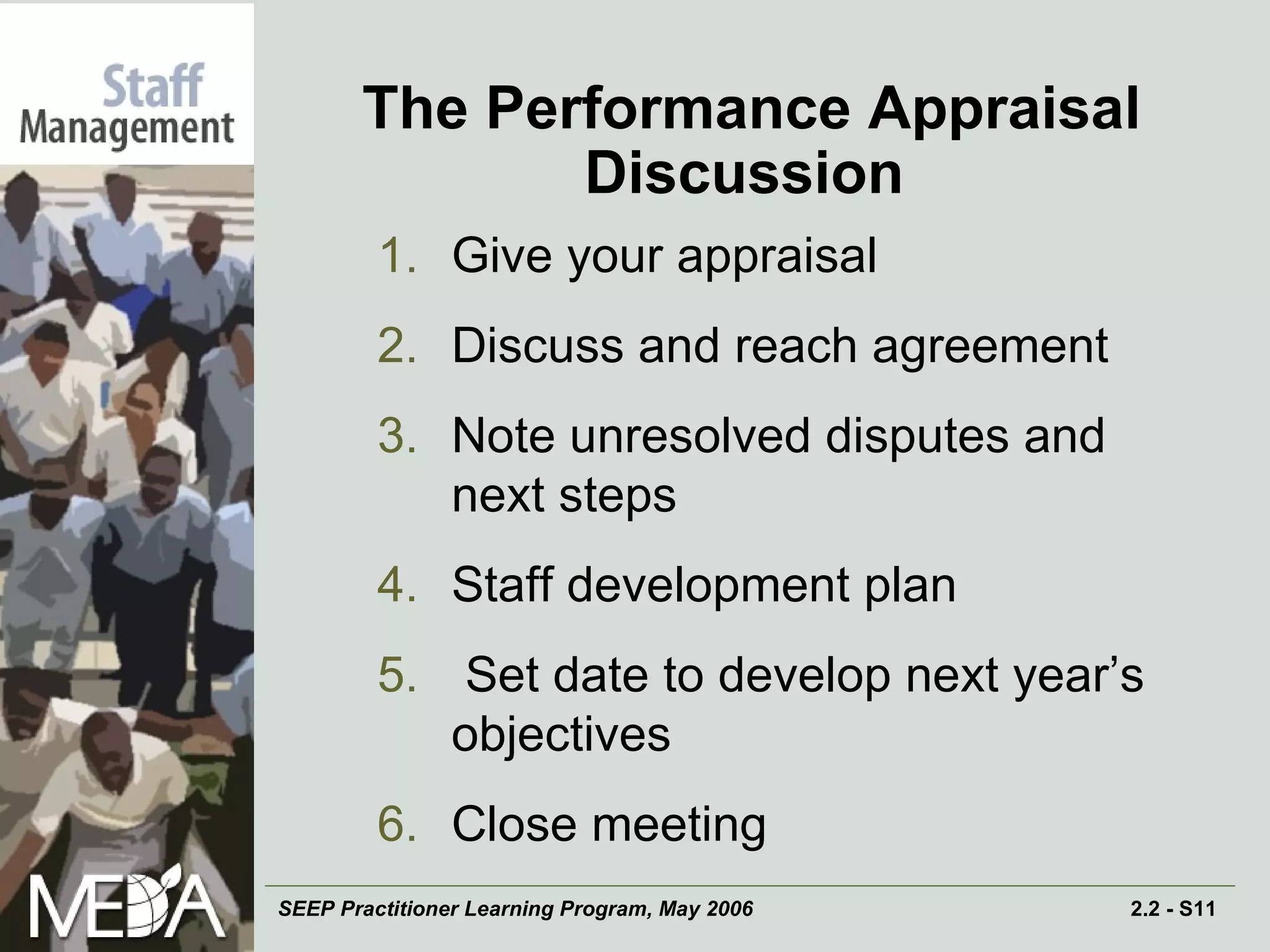 The Performance Appraisal Discussion   Give your appraisal Discuss and reach agreement Note unresolved disputes and next steps Staff development plan Set date to develop next year’s objectives Close meeting 