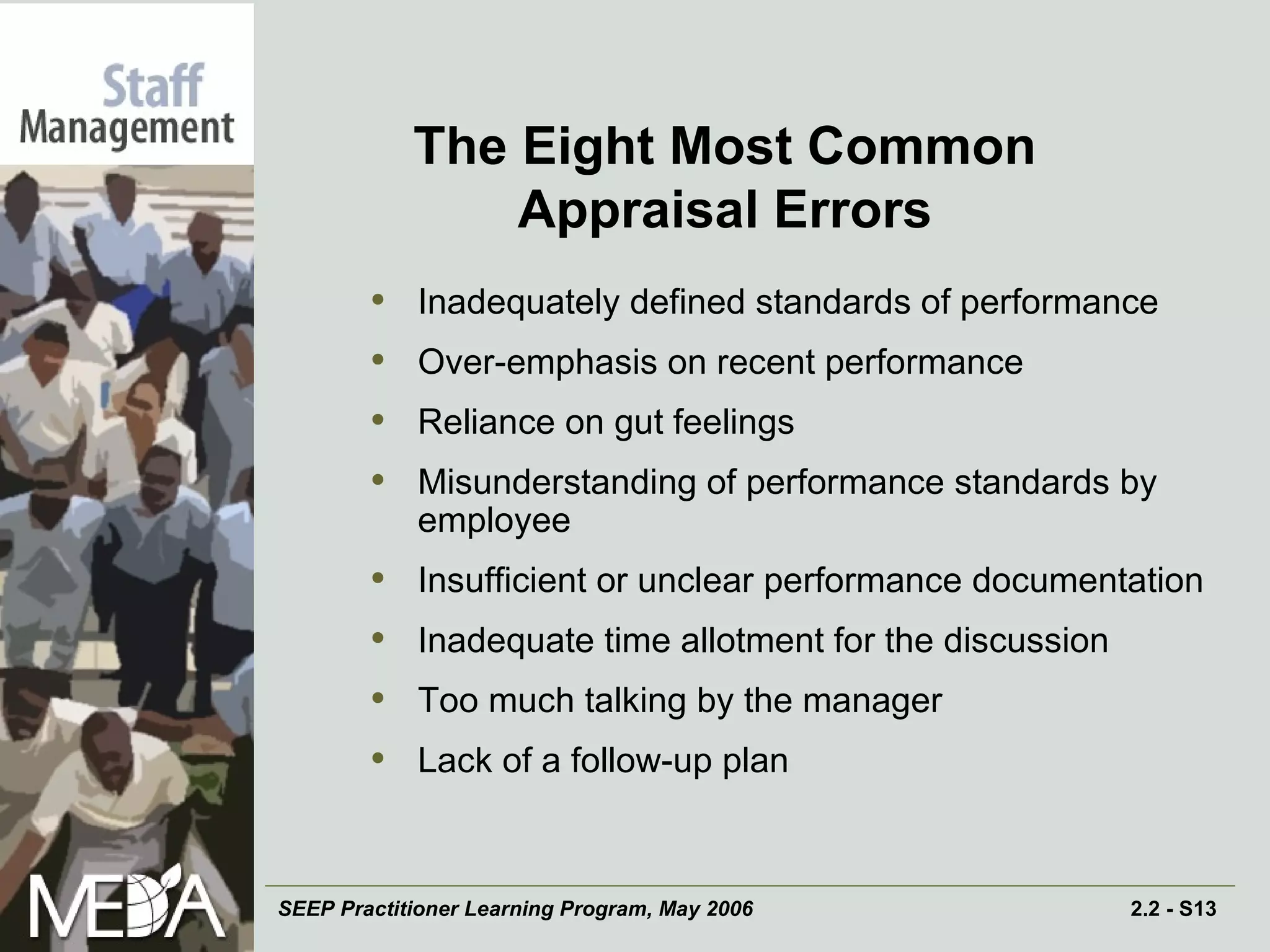 The Eight Most Common Appraisal Errors Inadequately defined standards of performance Over-emphasis on recent performance Reliance on gut feelings Misunderstanding of performance standards by employee Insufficient or unclear performance documentation Inadequate time allotment for the discussion Too much talking by the manager Lack of a follow-up plan 