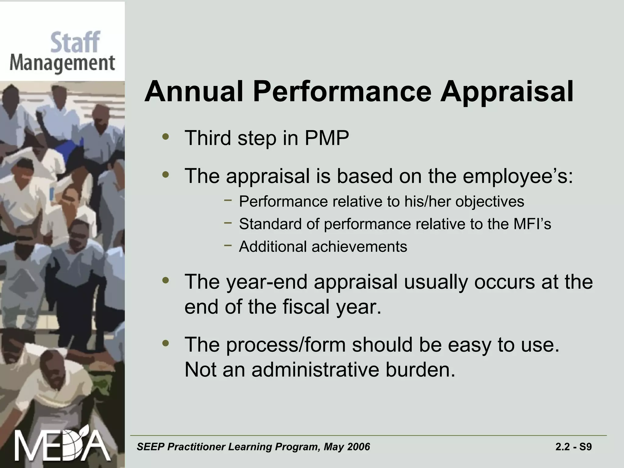 Annual Performance Appraisal Third step in PMP The appraisal is based on the employee’s: Performance relative to his/her objectives Standard of performance relative to the MFI’s Additional achievements The year-end appraisal usually occurs at the end of the fiscal year. The process/form should be easy to use.  Not an administrative burden. 