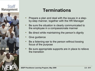 Terminations Prepare a plan and deal with the issues in a step-by-step manner, together with the HR Manager  Be sure the situation is clearly communicated to the employee in a compassionate manner Be direct while maintaining the person’s dignity Give guidance Be a listening ear to the person without loosing focus of the purpose Be sure appropriate supports are in place to relieve the transition 