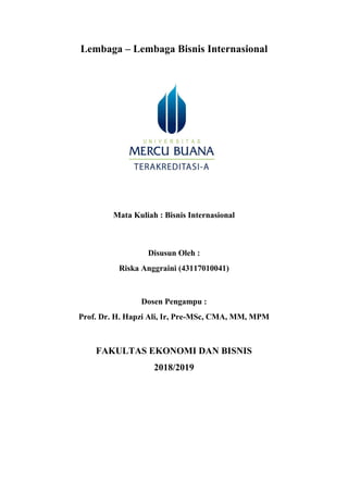 Lembaga – Lembaga Bisnis Internasional
Mata Kuliah : Bisnis Internasional
Disusun Oleh :
Riska Anggraini (43117010041)
Dosen Pengampu :
Prof. Dr. H. Hapzi Ali, Ir, Pre-MSc, CMA, MM, MPM
FAKULTAS EKONOMI DAN BISNIS
2018/2019
 