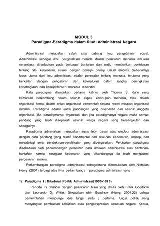 MODUL 3
Paradigma-Paradigma dalam Studi Administrasi Negara
Administrasi merupakan salah satu cabang ilmu pengetahuan sosial.
Administrasi sebagai ilmu pengetahuan berada dalam pemikiran manusia ilmuwan
senantiasa dihadapkan pada berbagai bantahan dan wajib memberikan penjelasan
tentang nilai kebenaran, sesuai dengan prinsip- prinsip umum empiris. Sebenarnya
focus utama dari ilmu administrasi adalah persoalan tentang manusia, terutama yang
berkaitan dengan pengaturan dan keteraturan dalam rangka peningkatan
kebahagiaan dan kesejahteraan manusia itusendiri.
Kata paradigma dilontarkan pertama kalinya oleh Thomas S. Kuhn yang
kemudian berkembang dalam seluruh aspek kehidupan manusia, baik dalam
organisasi formal dalam artian organisasi pemerintah secara resmi maupun organisasi
informal. Paradigma adalah suatu pandangan yang disepakati dari seluruh anggota
organisasi, jika paradigmanya organisasi dan jika paradigmanya negara maka semua
pandang yang telah disepakati seluruh warga negara yang bersangkutan dan
sebagainya.
Paradigma administrasi merupakan suatu teori dasar atau ontologi administrasi
dengan cara pandang yang relatif fundamental dari nilai-nilai kebenaran, konsep, dan
metodologi serta pendekatan-pendekatan yang dipergunakan. Perubahan paradigma
disebabkan oleh perkembangan pemikiran para ilmuwan administrasi atas bantahan-
bantahan karena keraguan kebenaran yang dikandungnya itu telah mengalami
pergeseran makna.
Perkembangan paradigma administrasi sebagaimana dikemukakan oleh Nicholas
Henry (2004) terbagi atas lima perkembangan paradigma adminitrasi yaitu :
1) Paradigma I : Dikotomi Politik Administrasi(1900-1926)
Periode ini ditandai dengan peluncuran buku yang ditulis oleh Frank Goodnow
dan Leonardo D. White. Dinyatakan oleh Goodnow (Henry, 2004:22) bahwa
pemerintahan mempunyai dua fungsi yaitu ; pertama, fungsi politik yang
menyangkut pembuatan kebijakan atau pengekspresian kemauan negara. Kedua,
 