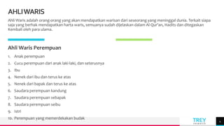 TREY
research
AHLIWARIS
Ahli Waris adalah orang-orang yang akan mendapatkan warisan dari seseorang yang meninggal dunia. Terkait siapa
saja yang berhak mendapatkan harta waris, semuanya sudah dijelaskan dalam Al Qur’an, Hadits dan ditegaskan
Kembali oleh para ulama.
Ahli Waris Perempuan
1. Anak perempuan
2. Cucu perempuan dari anak laki-laki, dan seterusnya
3. Ibu
4. Nenek dari ibu dan terus ke atas
5. Nenek dari bapak dan terus ke atas
6. Saudara perempuan kandung
7. Saudara perempuan sebapak
8. Saudara perempuan seibu
9. Istri
10. Perempuan yang memerdekakan budak
4
 