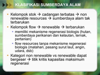KLASIFIKASI SUMBERDAYA ALAM  Kelompok stok    cadangan terbatas    non renewable resources    sumberdaya alam tak terbarukan Kelompok flow    renewable    terbarukan  memiliki mekanisme regenerasi biologis (hutan, sumberdaya perikanan dan kelautan, ternak, pertanian) flow resources tanpa mekanisme regenerasi biologis (matahari, pasang surut laut, angin, udara, dsb) Kategori non renewable vs renewable dapat bergeser    titik kritis kapasitas maksimum regenerasi  
