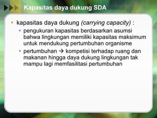 Kapasitas daya dukung SDA kapasitas daya dukung  (carrying capacity)  : pengukuran kapasitas berdasarkan asumsi bahwa lingkungan memiliki kapasitas maksimum untuk mendukung pertumbuhan organisme pertumbuhan    kompetisi terhadap ruang dan makanan hingga daya dukung lingkungan tak mampu lagi memfasilitasi pertumbuhan 