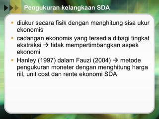 Pengukuran kelangkaan SDA diukur secara fisik dengan menghitung sisa ukur ekonomis cadangan ekonomis yang tersedia dibagi tingkat ekstraksi    tidak mempertimbangkan aspek ekonomi Hanley (1997) dalam Fauzi (2004)    metode pengukuran moneter dengan menghitung harga riil, unit cost dan rente ekonomi SDA 