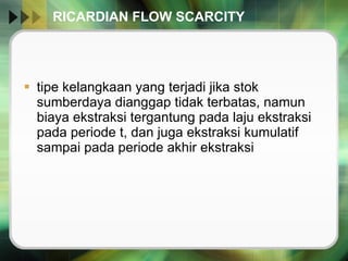 RICARDIAN FLOW SCARCITY tipe kelangkaan yang terjadi jika stok sumberdaya dianggap tidak terbatas, namun biaya ekstraksi tergantung pada laju ekstraksi pada periode t, dan juga ekstraksi kumulatif sampai pada periode akhir ekstraksi  