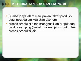 KETERKAITAN SDA DAN EKONOMI Sumberdaya alam merupakan faktor produksi atau input dalam kegiatan ekonomi proses produksi akan menghasilkan output dan produk samping (limbah)    menjadi input untuk proses produksi lain 