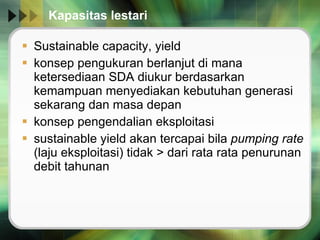 Kapasitas lestari  Sustainable capacity, yield konsep pengukuran berlanjut di mana ketersediaan SDA diukur berdasarkan kemampuan menyediakan kebutuhan generasi sekarang dan masa depan konsep pengendalian eksploitasi sustainable yield akan tercapai bila  pumping rate  (laju eksploitasi) tidak > dari rata rata penurunan debit tahunan 