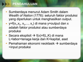 PENDAHULUAN  Sumberdaya menurut Adam Smith dalam  Wealth of Nation  (1776): seluruh faktor produksi yang diperlukan untuk menghasilkan output. y=f(x 1 ,x 2 , x 3 ,..., x n ) di mana y=output dan x adalah faktor produksi atau sumberdaya produksi  Secara eksplisit    f(x)=f(L,K) di mana L=labor=tenaga kerja dan K=kapital, aset Pemahaman ekonomi neoklasik    sumberdaya =input produksi  