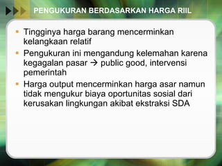 PENGUKURAN BERDASARKAN HARGA RIIL Tingginya harga barang mencerminkan kelangkaan relatif Pengukuran ini mengandung kelemahan karena kegagalan pasar    public good, intervensi pemerintah Harga output mencerminkan harga asar namun tidak mengukur biaya oportunitas sosial dari kerusakan lingkungan akibat ekstraksi SDA 