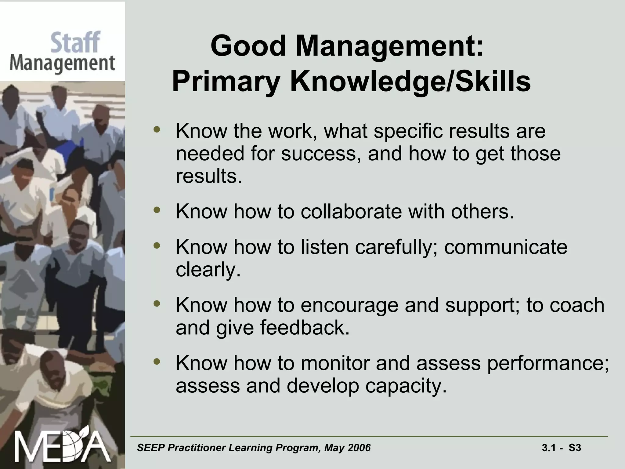 Good Management:  Primary Knowledge/Skills Know the work, what specific results are needed for success, and how to get those results. Know how to collaborate with others. Know how to listen carefully; communicate clearly. Know how to encourage and support; to coach and give feedback. Know how to monitor and assess performance; assess and develop capacity. 