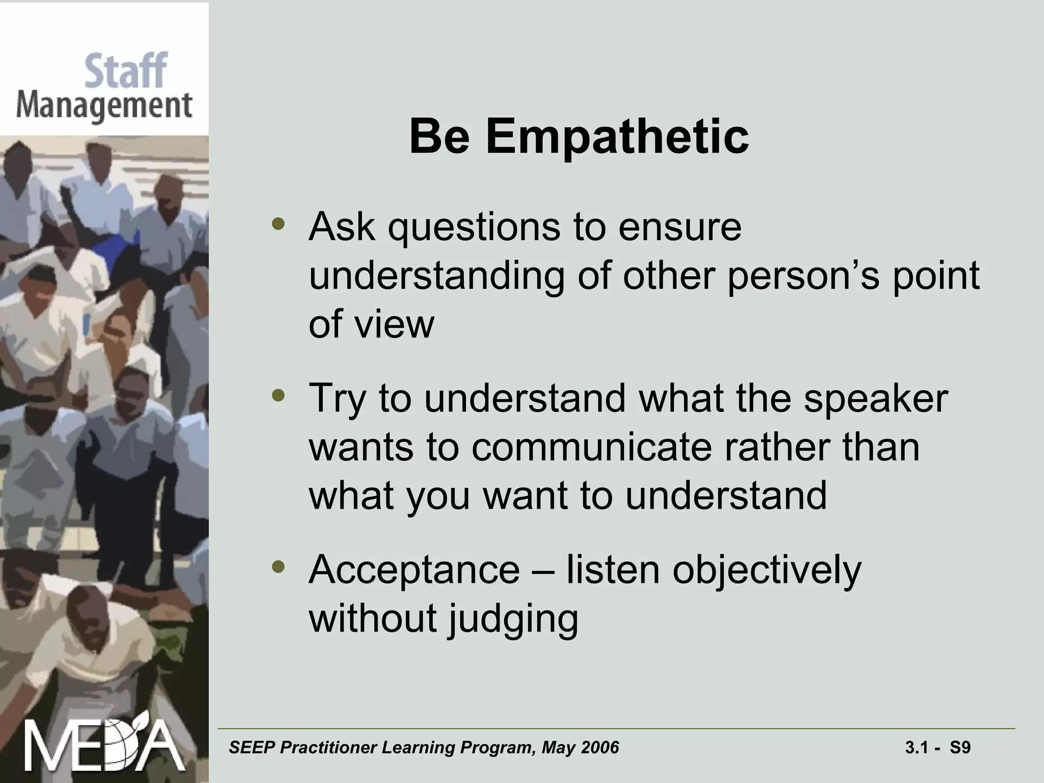 Be Empathetic Ask questions to ensure understanding of other person’s point of view Try to understand what the speaker wants to communicate rather than what you want to understand Acceptance – listen objectively without judging 