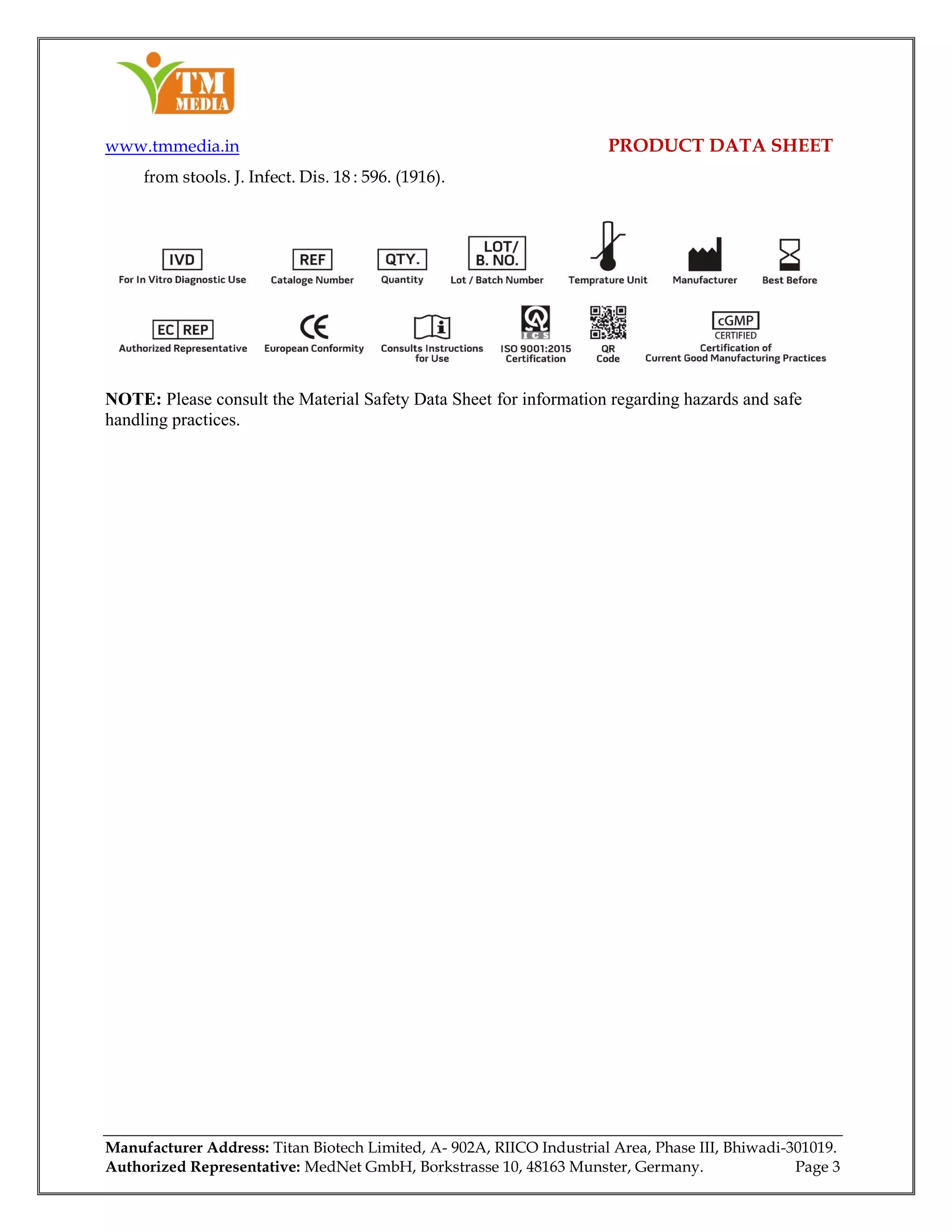 www.tmmedia.in PRODUCT DATA SHEET
Manufacturer Address: Titan Biotech Limited, A- 902A, RIICO Industrial Area, Phase III, Bhiwadi-301019.
Authorized Representative: MedNet GmbH, Borkstrasse 10, 48163 Munster, Germany. Page 3
from stools. J. Infect. Dis. 18 : 596. (1916).
NOTE: Please consult the Material Safety Data Sheet for information regarding hazards and safe
handling practices.
 