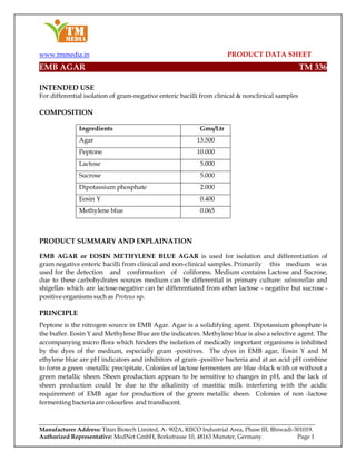 www.tmmedia.in PRODUCT DATA SHEET
Manufacturer Address: Titan Biotech Limited, A- 902A, RIICO Industrial Area, Phase III, Bhiwadi-301019.
Authorized Representative: MedNet GmbH, Borkstrasse 10, 48163 Munster, Germany. Page 1
EMB AGAR TM 336
INTENDED USE
For differential isolation of gram-negative enteric bacilli from clinical & nonclinical samples
COMPOSITION
Ingredients Gms/Ltr
Agar 13.500
Peptone 10.000
Lactose 5.000
Sucrose 5.000
Dipotassium phosphate 2.000
Eosin Y 0.400
Methylene blue 0.065
PRODUCT SUMMARY AND EXPLAINATION
EMB AGAR or EOSIN METHYLENE BLUE AGAR is used for isolation and differentiation of
gram negative enteric bacilli from clinical and non-clinical samples. Primarily this medium was
used for the detection and confirmation of coliforms. Medium contains Lactose and Sucrose,
due to these carbohydrates sources medium can be differential in primary culture: salmonellas and
shigellas which are lactose-negative can be differentiated from other lactose - negative but sucrose -
positive organisms such as Proteus sp.
PRINCIPLE
Peptone is the nitrogen source in EMB Agar. Agar is a solidifying agent. Dipotassium phosphate is
the buffer. Eosin Y and Methylene Blue are the indicators. Methylene blue is also a selective agent. The
accompanying micro flora which hinders the isolation of medically important organisms is inhibited
by the dyes of the medium, especially gram -positives. The dyes in EMB agar, Eosin Y and M
ethylene blue are pH indicators and inhibitors of gram -positive bacteria and at an acid pH combine
to form a green -metallic precipitate. Colonies of lactose fermenters are blue -black with or without a
green metallic sheen. Sheen production appears to be sensitive to changes in pH, and the lack of
sheen production could be due to the alkalinity of mastitic milk interfering with the acidic
requirement of EMB agar for production of the green metallic sheen. Colonies of non -lactose
fermenting bacteriaare colourless and translucent.
 