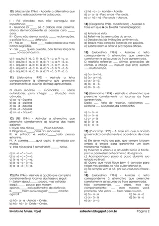 10) (Mackenzie 1996) - Aponte a alternativa que                 c) há - a - a - Aonde – Aonde.
completa adequadamente as lacunas.                              d) a - a - à - Para onde - Por onde.
                                                                e) a - há - há - Por onde – Aonde.
I - Foi ofendido, mas não conseguiu dar
importância _____                                               14) (Cesgranrio 1998 - modificada) - Assinale a
II - Quando ia _____ pé à cidade mais próxima,                  frase em que à ou às está mal empregado:
olhava demoradamente as pessoas cara _____
cara.                                                           a) Amores à vista.
III - Como não damos ouvido _____ reclamações,                  b) Referi-me às sem-razões do amor.
a polícia fica _____ distância.                                 c) Desobedeci às limitações sentimentais.
IV - Pôs-se _____ falar _____ toda pessoa seus mais             d) Estava meu coração à mercê das paixões.
íntimos segredos.                                               e) Submeteram o amor à provações difíceis.
V - Sei _____ quem puxaste, pois temes lançar-te
_____ novas conquistas.                                         15) (Uelondrina 1996) - Assinale a letra
                                                                correspondente à alternativa que preenche
a) I - aquilo; II - à, à; III - à, à; IV - a, a; V - a, a.      corretamente as lacunas da frase apresentada.
b) I - àquilo; II - a, a; III - a, à; IV - a, a; V - à, a.      O relatório refere-se ...... últimas prestações de
c) I - àquilo; II - a, a; III - a, a; IV - a, a; V - a, a.      contas, e chega ...... insinuar que erros existem
d) I - aquilo; II - à, a; III - à, a; IV - à, a; V - a, à.      ...... muito tempo.
e) I - àquilo; II - a, à; III - a, à; IV - à, à; V - à, a.
                                                                a) às - à – há.
11) (Uelondrina 1995) - Assinale a letra                        b) às - a – há.
correspondente à alternativa que preenche                       c) as - à – à.
corretamente as lacunas da frase apresentada.                   d) às - a – à.
                                                                e) as - a – a.
O aluno recorreu ..... escondidas ..... várias
autoridades, para chegar ..... situação mais                    16) (Uelondrina 1994) - Assinale a alternativa que
cômoda.                                                         preenche corretamente as lacunas da frase
a) as - a - àquela                                              apresentada.
b) as - à - aquela                                              Dada ...... falta de recursos, solicitamos ......
c) às - a - àquela                                              Diretoria ...... suspensão da campanha.
d) às - à - aquela
e) as - à – àquela                                              a) a - à - a
                                                                b) a - à - à
12) (FEI 1994) - Assinalar a alternativa que                    c) a - a - à
preenche corretamente as lacunas das frases                     d) à - à - a
adiante:                                                        e) à - a – a
I. Enviei dois ofícios_______ Vossa Senhoria.
II. Dirigiam-se______casa das máquinas.                         17) (Puccamp 1995) - A frase em que o acento
III. A entrada é vedada______toda pessoa                        grave indica corretamente a ocorrência de crase
estranha.                                                       é:
IV. A carreira______qual aspiro é almejada por                  a) Ele deve muito aos pais, que sempre lutaram
muitos.                                                         ombro à ombro para garantir-lhe um bom
V. Esta tapeçaria é semelhante ______ nossa.                    tratamento médico.
                                                                b) Puseram a vítima e o acusado frente à frente,
a) a - a - à - a – a.                                           para o possível reconhecimento do agressor.
b) a - à - a - à – à.                                           c) Acompanhou-o passo à passo durante sua
c) à - a - à - a – a.                                           estada no Brasil.
d) à - à - a - à – à.                                           d) Quero que você fique bem à vontade para
e) a - a - à - à – a.                                           negar meu pedido, se não puder atendê-lo.
                                                                e) Ele sempre vem à pé, por isso costuma atrasar-
                                                                se.
13) (ITA 1996) - Assinale a opção que completa                  18) (Uelondrina 1996) - Assinale a letra
corretamente as lacunas das frases a seguir:                    correspondente à alternativa que preenche
I - Saíram daqui______ pouco, mas voltarão                      corretamente as lacunas da frase apresentada.
daqui______ pouco, pois moram                                   Não compreendo, ...... vezes, esse seu
apenas______dois quilômetros de distância.                      comportamento;      ......   mim     mesma       você
II- _______foram suas amigas? _______ estarão                   prometeu não voltar ...... falar nesse assunto.
agora?                                                          a) às - a - a                        b) às - a - à
                                                                c) as - à - à                        d) às - à - a
a) há - a - a - Aonde – Onde.                                   e) as - a – a
b) há - há - à - Onde – Onde.

Invista no futuro. Hoje!                                     saileoten.blogspot.com.br                    Página 2
 