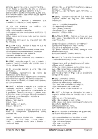 b) Hei de querer-lhe como se fosse minha filha.           d)Ainda não ..... encontrei trabalhando, rapaz. /
c) Em todos os recantos do sítio, as crianças             Desejou-..... felicidades.
sentem-se felizes, porque aspiram o ar puro.              e)Sempre ..... vejo no mesmo lugar. / Chamou-.....
d) O presidente assiste em Brasília há quatro anos.       de tolo.
e) Chamei-lhe sábio, pois sempre soube decifrar
os enigmas da vida.                                       34) (IBGE) - Assinale a opção em que todos os
                                                          adjetivos devem ser seguidos pela mesma
29) (CEFET-PR) - Assinale a alternativa que               preposição:
apresenta incorreção quanto à regência:
                                                          a)ávido / bom / inconsequente.
a) Nós nos valemos dos artifícios que                     b)indigno / odioso / perito.
dispúnhamos para vencer.                                  c)leal / limpo / oneroso.
b) Ele preferiu pudim a groselha.                         d)orgulhoso / rico / sedento.
c) O esporte de que gosto não é praticado no              e)oposto / pálido / sábio.
meu colégio.
d) Sua beleza lembrava a mãe, quando apenas               35) (UF-FLUMINENSE) - Assinale a frase em que
casada.                                                   está usado indevidamente um dos pronomes
e) Não digo com quem eu simpatizei, pois não              seguintes: o, lhe.
lhe interessa.
                                                          a)Não lhe agrada semelhante providência?
30) (GAMA FILHO) - Assinale a frase em que há             b)A resposta do professor não o satisfez.
erro de regência verbal.                                  c)Ajudá-lo-ei a preparar as aulas.
a) O desmatamento implica destruição e fome.              d)O poeta assistiu-a nas horas amargas, com
b) Chegamos na cidade antes do anoitecer.                 extrema dedicação.
c) Jonas reside na Rua das Marrecas.                      e)Vou visitar-lhe na próxima semana.
d) Avisei-o de que devia partir.
e) Os ambientalistas assistiram a uma conferência.        36) (IFCE) – O acento indicativo de crase foi
                                                          corretamente empregado em:
31) (IBGE) - Assinale a opção que apresenta a
regência verbal incorreta, de acordo com a                a) Aprender a ler é um desejo comum à todos.
norma culta da língua:                                    b) Estou apto à colaborar.
                                                          c) Não me refiro a pessoas esclarecidas, mas às
a) Os sertanejos aspiram a uma vida mais                  que estão mergulhadas na estupidez.
confortável.                                              d) Ele foi conhecer a fazenda à pé.
b) Obedeceu rigorosamente ao horário de                   e) O miserável homem dirigiu-se à sua excelência
trabalho do corte de cana.                                para pedir-lhe ajuda.
c) O rapaz presenciou o trabalho dos canavieiros.
d) O fazendeiro agrediu-lhe sem necessidade.              37) (BB) - Alternativa correta:
e) Ao assinar o contrato, o usineiro visou, apenas,       a)Precisei de que fosses comigo.
ao lucro pretendido.                                      b)Avisei-lhe da mudança de horário.
                                                          c)Incumbiu-me para realizar o negócio.
32) (IBGE) - Assinale a opção que contém os               d)Recusei-me em fazer os exames.
pronomes relativos, regidos ou não de                     e)Convenceu-se nos erros cometidos.
preposição, que completam corretamente as
frase abaixo: Os navios negreiros, .......donos eram      38) (IFCE) – Indique a alternativa em que a
traficantes, foram revistados. Ninguém conhecia           regência verbal esteja de acordo com a norma
o traficante ....... o fazendeiro negociava.              culta:
a) nos quais / que.                                       a) Somos em vinte nesta sala.
b) cujos / com quem.                                      b) Ele não obedece os mais velhos.
c) que / cujo.                                            c) Ele passou mal, porque aspirou profundamente
d) de cujos / com quem.                                   ao perfume das flores.
e) cujos / de quem.                                       d) Todos assistiram ao treino.
                                                          e) Prefiro filmes do que novelas.
33) (IBGE) - Assinale a opção em que as duas
frases se completam corretamente como                     39) (IFBA) – Assinale a alternativa em que há erro
pronome lhe:                                              de acento indicativo de crase:

a)Não ..... amo mais. / O filho não ..... obedecia.       a) O consultório funciona das 13 às 16 horas.
b)Espero-..... há anos. / Eu já ..... conheço bem.        b) Paulo tomou o medicamento às pressas.
c)Nós ..... queremos muito bem. / Nunca .....             c) Ele pintava à Picasso.
perdoarei, João.                                          d) Fui à pé ao colégio.
                                                          e) Ela saiu à noite.

Invista no futuro. Hoje!                               saileoten.blogspot.com.br                   Página 4
 