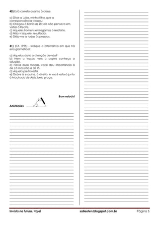 40) Está correto quanto à crase:                        ________________________________________________
                                                        ________________________________________________
a) Disse a Luísa, minha filha, que a                    ________________________________________________
correspondência atrasou.                                ________________________________________________
b) Chegou à Bahia às 9h; ele não pensava em             ________________________________________________
voltar à Recife.                                        ________________________________________________
c) Àqueles homens entregamos o relatório.               ________________________________________________
d) Não vi àqueles resultados.                           ________________________________________________
e) Dirijo-me a todas às pessoas.                        ________________________________________________
                                                        ________________________________________________
                                                        ________________________________________________
41) (ITA 1995) - Indique a alternativa em que há        ________________________________________________
erro gramatical:                                        ________________________________________________
                                                        ________________________________________________
a) Àquelas daria a atenção devida?                      ________________________________________________
b) Nem a traças nem a cupins conheço a                  ________________________________________________
solução.                                                ________________________________________________
c) Havia duas moças, você deu importância à             ________________________________________________
de cá mas não a de lá.                                  ________________________________________________
d) Àquela prefiro esta.                                 ________________________________________________
e) Dobre à esquina, à direita, e você estará junto      ________________________________________________
à Machado de Assis, bela praça.                         ________________________________________________
                                                        ________________________________________________
                                                        ________________________________________________
                                                        ________________________________________________
                                                        ________________________________________________
                                                        ________________________________________________
                                     Bom estudo!        ________________________________________________
                                                        ________________________________________________
                                                        ________________________________________________
Anotações                                               ________________________________________________
                                                        ________________________________________________
________________________________________________        ________________________________________________
________________________________________________        ________________________________________________
________________________________________________        ________________________________________________
________________________________________________        ________________________________________________
________________________________________________        ________________________________________________
________________________________________________        ________________________________________________
________________________________________________        ________________________________________________
________________________________________________        ________________________________________________
________________________________________________        ________________________________________________
________________________________________________        ________________________________________________
________________________________________________        ________________________________________________
________________________________________________        ________________________________________________
________________________________________________        ________________________________________________
________________________________________________        ________________________________________________
________________________________________________        ________________________________________________
________________________________________________        ________________________________________________
________________________________________________        ________________________________________________
________________________________________________        ________________________________________________
________________________________________________        ________________________________________________
________________________________________________        ________________________________________________
________________________________________________        ________________________________________________
________________________________________________        ________________________________________________
________________________________________________        ________________________________________________
________________________________________________        ________________________________________________
________________________________________________        ________________________________________________
________________________________________________        ________________________________________________
________________________________________________        ________________________________________________
________________________________________________        ________________________________________________
________________________________________________        ________________________________________________
________________________________________________

Invista no futuro. Hoje!                             saileoten.blogspot.com.br                 Página 5
 
