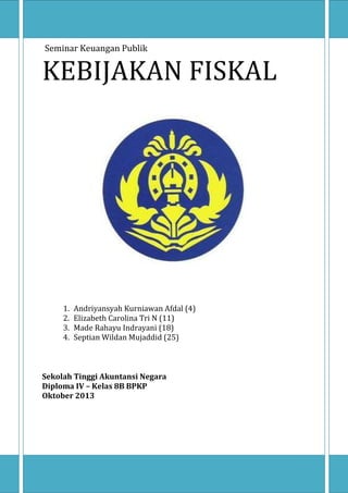 Seminar Keuangan Publik

KEBIJAKAN FISKAL

1.
2.
3.
4.

Andriyansyah Kurniawan Afdal (4)
Elizabeth Carolina Tri N (11)
Made Rahayu Indrayani (18)
Septian Wildan Mujaddid (25)

Sekolah Tinggi Akuntansi Negara
Diploma IV – Kelas 8B BPKP
Oktober 2013

 