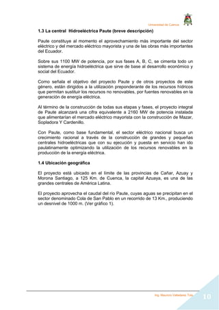 Universidad de Cuenca
Ing. Mauricio Valladarez Tola
10
1.3 La central Hidroeléctrica Paute (breve descripción)
Paute constituye al momento el aprovechamiento más importante del sector
eléctrico y del mercado eléctrico mayorista y una de las obras más importantes
del Ecuador.
Sobre sus 1100 MW de potencia, por sus fases A, B, C, se cimenta todo un
sistema de energía hidroeléctrica que sirve de base al desarrollo económico y
social del Ecuador.
Como señala el objetivo del proyecto Paute y de otros proyectos de este
género, están dirigidos a la utilización preponderante de los recursos hídricos
que permitan sustituir los recursos no renovables, por fuentes renovables en la
generación de energía eléctrica.
Al término de la construcción de todas sus etapas y fases, el proyecto integral
de Paute alcanzará una cifra equivalente a 2160 MW de potencia instalada
que alimentarían el mercado eléctrico mayorista con la construcción de Mazar,
Sopladora Y Cardenillo.
Con Paute, como base fundamental, el sector eléctrico nacional busca un
crecimiento racional a través de la construcción de grandes y pequeñas
centrales hidroeléctricas que con su ejecución y puesta en servicio han ido
paulatinamente optimizando la utilización de los recursos renovables en la
producción de la energía eléctrica.
1.4 Ubicación geográfica
El proyecto está ubicado en el límite de las provincias de Cañar, Azuay y
Morona Santiago, a 125 Km. de Cuenca, la capital Azuaya, es una de las
grandes centrales de América Latina.
El proyecto aprovecha el caudal del río Paute, cuyas aguas se precipitan en el
sector denominado Cola de San Pablo en un recorrido de 13 Km., produciendo
un desnivel de 1000 m. (Ver gráfico 1).
 