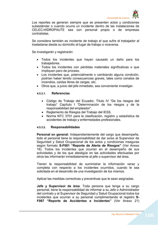 Universidad de Cuenca
Ing. Mauricio Valladarez Tola
108
Los reportes se generan siempre que se presenten actos y condiciones
subestándar o cuando ocurra un incidente dentro de las instalaciones de
CELEC-HIDROPAUTE sea con personal propio o de empresas
contratistas.
Se considera también es incidente de trabajo el que sufre el trabajador al
trasladarse desde su domicilio al lugar de trabajo o viceversa.
Se investigarán y registrarán:
 Todos los incidentes que hayan causado un daño para los
trabajadores.
 Todos los incidentes con pérdidas materiales significativas o que
impliquen paro de proceso.
 Los incidentes que, potencialmente o cambiando alguna condición,
podrían haber tenido consecuencias graves, tales como conatos de
incendios, caídas libres de cargas, etc.
 Otros que, a juicio del jefe inmediato, sea conveniente investigar.
4.5.3.1. Referencias
 Código de Trabajo del Ecuador, Título IV “De los riesgos del
trabajo” Capítulo I “Determinación de los riesgos y de la
responsabilidad del empleador”.
 Reglamento de Riesgos del Trabajo del IESS.
 Norma NTC 3701 para la clasificación, registro y estadística de
accidentes de trabajo y enfermedades profesionales.
4.5.3.2. Responsabilidades
Personal en general: Independientemente del cargo que desempeñe,
todo el personal tiene la responsabilidad de dar aviso al Supervisor de
Seguridad y Salud Ocupacional de los actos y condiciones inseguras
según formato S-F001 “Reporte de Alerta de Riesgos” (Ver Anexo
18). Todos los incidentes que ocurran en el desempeño de sus
actividades y de los que atestigüe en las actividades efectuadas por
otros las informarán inmediatamente al jefe o supervisor del área.
Tienen la responsabilidad de suministrar la información veraz y
completa con respecto a los incidentes ocurridos, cuando le sea
solicitada en el desarrollo de una investigación de los mismos.
Aplicar las medidas correctivas y preventivas que le sean asignadas.
Jefe y Supervisor de área: Toda persona que tenga a su cargo
personal, tiene la responsabilidad de informar a su Jefe o Administrador
del contrato y al Supervisor de Seguridad y Salud Ocupacional todos los
incidentes que ocurran a su personal cumplimentando el registro S-
F067 “Reporte de Accidentes e Incidentes” (Ver Anexo 21)
 