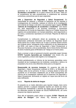 Universidad de Cuenca
Ing. Mauricio Valladarez Tola
109
guiándose en la especificación S-E202 “Guía para Reporte de
Accidentes e Incidentes” en un plazo máximo de 24 horas. Velar por
el cumplimiento de este procedimiento e implementa las acciones
correctivas y preventivas que le sean asignadas.
Jefe y Supervisor de Seguridad y Salud Ocupacional: Es
responsable de asesorar y controlar la realización de los reportes e
investigaciones de incidentes, realizara el informe de la investigación
del incidente de trabajo o del daño a la propiedad según registro S-F068
“Informe de Investigación de accidentes o incidentes” (Ver Anexo
22), dará seguimiento a las acciones correctivas y preventivas
acordadas por el Comité de Seguridad y Salud en el Trabajo, llevará los
registros de accidentalidad y su manejo estadístico, dará seguimiento a
los actos y condiciones reportados en el formato “Reporte de Alerta de
Riesgos”.
Cumplimentará la notificación oficial de accidentes de trabajo o
enfermedad profesional (formulario del Instituto de Seguridad Social
IESS) dentro de un plazo máximo de 10 días a contarse desde la fecha
del incidente grave, entregando dicha notificación en las dependencias
del IESS, una copia al área de Seguridad y Salud Ocupacional, a
Recursos Humanos y otra al accidentado. De la misma forma informará
de dicho incidente grave al Ministerio de Trabajo en el mismo plazo.
Dará a conocer a todo el personal la lección aprendida según formato
S-F070 “Lección Aprendida por incidentes” (Ver Anexo 23), así
como registrarla y anexar este registro a la investigación.
Emitirá periódicamente un informe de las lecciones aprendidas como
resultado de las investigaciones de incidentes, accidentes o daños a la
propiedad y los envía a las diferentes áreas para su divulgación.
Responsable de recursos humanos: En ausencia del Jefe de
Seguridad y Salud Ocupacional notificará al IESS y al Ministerio de
Trabajo antes de los primeros 10 días a contarse desde la fecha del
accidente en el formulario establecido por el IESS acompañado del
informe de la investigación realizada por el Supervisor de Seguridad y
Salud Ocupacional, archivando un registro en copia dura del envío de
esta notificación.
4.5.3.3. Reporte de alerta de riesgos
El presente es un medio alternativo para reportar riesgos, tiene como
objetivo permitir a cualquier trabajador reportar por escrito los Actos,
Condiciones Subestándar o factores de riesgo que se identifiquen en
los diferentes puestos de trabajo de CELEC-HIDROPAUTE, así como
proponer las mejoras oportunas.
Para ello el trabajador podrá utilizar el registro S-F001 “Reporte de
Alerta de Riesgos” (Ver Anexo 18), llenando la sección
 