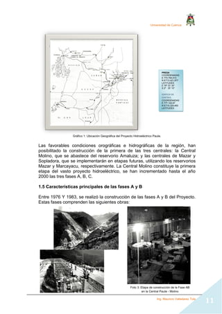 Universidad de Cuenca
Ing. Mauricio Valladarez Tola
11
Gráfico 1: Ubicación Geográfica del Proyecto Hidroeléctrico Paute.
Las favorables condiciones orográficas e hidrográficas de la región, han
posibilitado la construcción de la primera de las tres centrales: la Central
Molino, que se abastece del reservorio Amaluza; y las centrales de Mazar y
Sopladora, que se implementarán en etapas futuras, utilizando los reservorios
Mazar y Marcayacu, respectivamente. La Central Molino constituye la primera
etapa del vasto proyecto hidroeléctrico, se han incrementado hasta el año
2000 las tres fases A, B, C.
1.5 Características principales de las fases A y B
Entre 1976 Y 1983, se realizó la construcción de las fases A y B del Proyecto.
Estas fases comprenden las siguientes obras:
PRESA
COORDENADAS
E 770.794,013
N 9’713.421,977
LATITUDES
E 78º 33’ 30’’
S 2º 35’ 10’’
EDIFICIO DE
CONTROL
COORDENADAS
E 777.102,67
N 9’715.324,460
LATITUDES
E 78º 30’ 20’’
S 2º 34’ 30’’
Foto 3: Etapa de construcción de la Fase AB
en la Central Paute - Molino
 