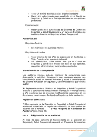 Universidad de Cuenca
Ing. Mauricio Valladarez Tola
114
 Tener un mínimo de cinco años de experiencia laboral
 Haber sido seleccionado como candidato por el Comité de
Seguridad y Salud en el Trabajo con base en sus aptitudes
personales.
Entrenamiento:
 Haber aprobado el curso básico de Sistemas de Gestión en
Seguridad y Salud Ocupacional y un curso de Formación de
Auditores Internos en Seguridad y Salud Ocupacional.
Auditores Líder
Requisitos Básicos
 Los mismos de los auditores internos
Requisitos adicionales
 Tener mínimo de tres años de experiencia en Auditorías, o
Título Profesional en Ingeniería Industrial.
 Ser seleccionado como auditor líder por el Comité de
Seguridad y Salud en el Trabajo con base en sus aptitudes,
capacidad administrativa y experiencia en auditorías.
Mantenimiento de la competencia
Los auditores internos deberán mantener la competencia para
desempeñar la actividad, demostrando que mantienen vigentes sus
conocimientos sobre las normas aplicables y sobre la documentación
del Sistema de Gestión en Seguridad y Salud Ocupacional que vayan a
auditar.
El Representante de la Dirección en Seguridad y Salud Ocupacional
evaluará la competencia de los auditores internos por lo menos una vez
al año y cada vez que se presenten modificaciones sustanciales en los
documentos mencionados. Se dejará un Registro de dicha evaluación.
Registro de calificación
El Representante de la Dirección en Seguridad y Salud Ocupacional
mantendrá actualizado un registro de calificación de cada auditor de
acuerdo con el formato S-F107 “Registro de Calificación de
Auditores” (Ver Anexo 28).
4.5.5.4. Programación de las auditorías
Al inicio de cada semestre el Representante de la Dirección en
Seguridad y Salud Ocupacional preparará un “Programa Semestral de
 