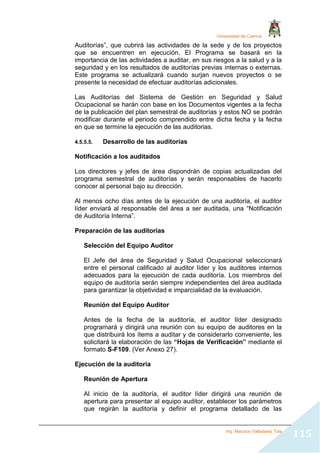 Universidad de Cuenca
Ing. Mauricio Valladarez Tola
115
Auditorías”, que cubrirá las actividades de la sede y de los proyectos
que se encuentren en ejecución. El Programa se basará en la
importancia de las actividades a auditar, en sus riesgos a la salud y a la
seguridad y en los resultados de auditorías previas internas o externas.
Este programa se actualizará cuando surjan nuevos proyectos o se
presente la necesidad de efectuar auditorías adicionales.
Las Auditorías del Sistema de Gestión en Seguridad y Salud
Ocupacional se harán con base en los Documentos vigentes a la fecha
de la publicación del plan semestral de auditorías y estos NO se podrán
modificar durante el periodo comprendido entre dicha fecha y la fecha
en que se termine la ejecución de las auditorias.
4.5.5.5. Desarrollo de las auditorías
Notificación a los auditados
Los directores y jefes de área dispondrán de copias actualizadas del
programa semestral de auditorías y serán responsables de hacerlo
conocer al personal bajo su dirección.
Al menos ocho días antes de la ejecución de una auditoría, el auditor
líder enviará al responsable del área a ser auditada, una “Notificación
de Auditoría Interna”.
Preparación de las auditorias
Selección del Equipo Auditor
El Jefe del área de Seguridad y Salud Ocupacional seleccionará
entre el personal calificado al auditor líder y los auditores internos
adecuados para la ejecución de cada auditoría. Los miembros del
equipo de auditoría serán siempre independientes del área auditada
para garantizar la objetividad e imparcialidad de la evaluación.
Reunión del Equipo Auditor
Antes de la fecha de la auditoría, el auditor líder designado
programará y dirigirá una reunión con su equipo de auditores en la
que distribuirá los ítems a auditar y de considerarlo conveniente, les
solicitará la elaboración de las “Hojas de Verificación” mediante el
formato S-F109. (Ver Anexo 27).
Ejecución de la auditoria
Reunión de Apertura
Al inicio de la auditoría, el auditor líder dirigirá una reunión de
apertura para presentar al equipo auditor, establecer los parámetros
que regirán la auditoría y definir el programa detallado de las
 