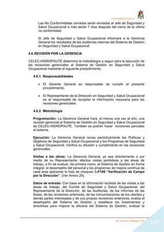 Universidad de Cuenca
Ing. Mauricio Valladarez Tola
117
Las No Conformidades cerradas serán enviadas al Jefe de Seguridad y
Salud Ocupacional a más tardar 7 días después del cierre de la última
no conformidad.
El Jefe de Seguridad y Salud Ocupacional informará a la Gerencia
General los resultados de las auditorías internas del Sistema de Gestión
en Seguridad y Salud Ocupacional.
4.6.REVISIÓN POR LA GERENCIA
CELEC-HIDROPAUTE determina la metodología a seguir para la ejecución de
las revisiones gerenciales al Sistema de Gestión en Seguridad y Salud
Ocupacional mediante el siguiente procedimiento.
4.6.1. Responsabilidades
 El Gerente General es responsable de cumplir el presente
procedimiento.
 El Representante de la Dirección en Seguridad y Salud Ocupacional
es el responsable de recopilar la información necesaria para las
revisiones gerenciales.
4.6.2. Metodología
Programación: La Gerencia General hará, al menos una vez al año, una
revisión gerencial al Sistema de Gestión en Seguridad y Salud Ocupacional
de CELEC-HIDROPAUTE. También se podrán hacer revisiones parciales
al sistema.
Ejecución: La Gerencia General revisa periódicamente las Políticas y
Objetivos de Seguridad y Salud Ocupacional y los Programas de Seguridad
y Salud Ocupacional. Verifica su difusión y cumplimiento en las revisiones
gerenciales.
Visitas a las obras: La Gerencia General, ya sea directamente o por
medio de su Representante, efectúa visitas periódicas a las áreas de
trabajo, a fin de evaluar, de primera mano, el Sistema de Gestión en forma
integral, el desempeño del personal y los programas de mejora continua de
cada área aplicando la lista de chequeo S-F106 “Verificación de Campo
por la Dirección”. (Ver Anexo 29).
Datos de entrada: Con base en la información recibida de las visitas a las
áreas de trabajo, del Comité de Seguridad y Salud Ocupacional, del
Representante de la Dirección, de las Auditorias, de los informes de las
Áreas, de las revisiones anteriores, de las comunicaciones de los clientes y
demás partes interesadas y de sus propias revisiones anteriores; evalúa el
desempeño del Sistema de Gestión y establece los lineamientos y
directrices para mejorar la eficacia del Sistema de Gestión, evaluar la
 