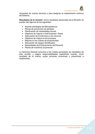 Universidad de Cuenca
Ing. Mauricio Valladarez Tola
118
necesidad de nuevos recursos y para asegurar el mejoramiento continuo
del Sistema.
Resultados de la revisión: Como resultados adicionales de la Revisión se
pueden dar algunos de los siguientes:
 Nuevas estrategias de Mercadotecnia
 Planes de prevención de pérdidas
 Planificación de necesidades futuras
 Objetivos de mejora a nivel Empresa / Áreas.
 Adecuación de la estructura y los recursos
 Objetivos de mejora en los procesos
 Mejoras en los índices de productividad
 Atenuación de riesgos identificados
 Necesidades de Entrenamiento del Personal
 Planes de incentivos al personal
La Gerencia General comunica a los niveles apropiados los resultados de
esta revisión y asigna responsabilidades específicas cuando, como
resultado de la misma, surjan acciones correctivas o preventivas a
implementar.
 