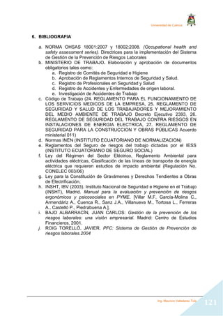 Universidad de Cuenca
Ing. Mauricio Valladarez Tola
121
6. BIBLIOGRAFIA
a. NORMA OHSAS 18001:2007 y 18002:2008. (Occupational health and
safety assessment series). Directrices para la implementación del Sistema
de Gestión de la Prevención de Riesgos Laborales
b. MINISTERIO DE TRABAJO. Elaboración y aprobación de documentos
obligatorios tales como:
a. Registro de Comités de Seguridad e Higiene
b. Aprobación de Reglamentos Internos de Seguridad y Salud.
c. Registro de Profesionales en Seguridad y Salud
d. Registro de Accidentes y Enfermedades de origen laboral.
e. Investigación de Accidentes de Trabajo
c. Código de Trabajo (24. REGLAMENTO PARA EL FUNCIONAMIENTO DE
LOS SERVICIOS MEDICOS DE LA EMPRESA, 25. REGLAMENTO DE
SEGURIDAD Y SALUD DE LOS TRABAJADORES Y MEJORAMIENTO
DEL MEDIO AMBIENTE DE TRABAJO Decreto Ejecutivo 2393, 26.
REGLAMENTO DE SEGURIDAD DEL TRABAJO CONTRA RIESGOS EN
INSTALACIONES DE ENERGIA ELECTRICA, 27. REGLAMENTO DE
SEGURIDAD PARA LA CONSTRUCCION Y OBRAS PÚBLICAS Acuerdo
ministerial 011)
d. Normas INEN (INSTITUTO ECUATORIANO DE NORMALIZACION)
e. Reglamentos del Seguro de riesgos del trabajo dictadas por el IESS
(INSTITUTO ECUATORIANO DE SEGURO SOCIAL)
f. Ley del Régimen del Sector Eléctrico, Reglamento Ambiental para
actividades eléctricas, Clasificación de las líneas de transporte de energía
eléctrica que requieren estudios de impacto ambiental (Regulación No.
CONELEC 003/06)
g. Ley para la Constitución de Gravámenes y Derechos Tendientes a Obras
de Electrificación,
h. INSHT, IBV (2003). Instituto Nacional de Seguridad e Higiene en el Trabajo
(INSHT), Madrid. Manual para la evaluación y prevención de riesgos
ergonómicos y psicosociales en PYME. [Villar M.F, García-Molina C.,
Armendáriz A., Cuenca R., Sanz J.A., Villanueva M., Tortosa L., Ferreras
A., Castelló P., Piedrabuena A.].
i. BAJO ALBARRACÍN, JUAN CARLOS: Gestión de la prevención de los
riesgos laborales: una visión empresarial. Madrid: Centro de Estudios
Financieros, 2001.
j. ROIG TORELLÓ, JAVIER. PFC: Sistema de Gestión de Prevención de
riesgos laborales.2004
 