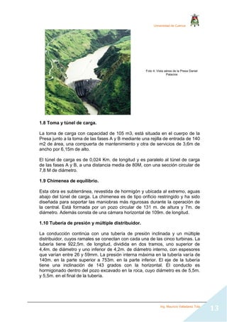 Universidad de Cuenca
Ing. Mauricio Valladarez Tola
13
1.8 Toma y túnel de carga.
La toma de carga con capacidad de 105 m3, está situada en el cuerpo de la
Presa junto a la toma de las fases A y B mediante una rejilla de entrada de 140
m2 de área, una compuerta de mantenimiento y otra de servicios de 3,6m de
ancho por 6,15m de alto.
El túnel de carga es de 0,024 Km. de longitud y es paralelo al túnel de carga
de las fases A y B, a una distancia media de 80M, con una sección circular de
7,8 M de diámetro.
1.9 Chimenea de equilibrio.
Esta obra es subterránea, revestida de hormigón y ubicada al extremo, aguas
abajo del túnel de carga. La chimenea es de tipo orificio restringido y ha sido
diseñada para soportar las maniobras más rigurosas durante la operación de
la central. Está formada por un pozo circular de 131 m. de altura y 7m. de
diámetro. Además consta de una cámara horizontal de 109m. de longitud.
1.10 Tubería de presión y múltiple distribuidor.
La conducción continúa con una tubería de presión inclinada y un múltiple
distribuidor, cuyos ramales se conectan con cada una de las cinco turbinas. La
tubería tiene 922,5m. de longitud, dividida en dos tramos, uno superior de
4,4m. de diámetro y uno inferior de 4,2m. de diámetro interno, con espesores
que varían entre 26 y 59mm. La presión interna máxima en la tubería varía de
140m. en la parte superior a 753m. en la parte inferior. El eje de la tubería
tiene una inclinación de 143 grados con la horizontal. El conducto es
hormigonado dentro del pozo excavado en la roca, cuyo diámetro es de 5,5m.
y 5,5m. en el final de la tubería.
Foto 4: Vista aérea de la Presa Daniel
Palacios
 