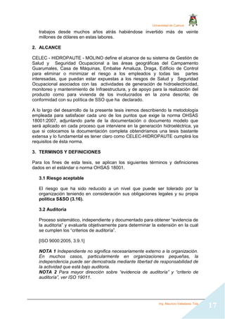 Universidad de Cuenca
Ing. Mauricio Valladarez Tola
17
trabajos desde muchos años atrás habiéndose invertido más de veinte
millones de dólares en estas labores.
2. ALCANCE
CELEC - HIDROPAUTE - MOLINO define el alcance de su sistema de Gestión de
Salud y Seguridad Ocupacional a las áreas geográficas del Campamento
Guarumales, Casa de Máquinas, Embalse Amaluza, Draga, Edificio de Control
para eliminar o minimizar el riesgo a los empleados y todas las partes
interesadas, que puedan estar expuestas a los riesgos de Salud y Seguridad
Ocupacional asociados con las actividades de generación de hidroelectricidad,
monitoreo y mantenimiento de Infraestructura, y de apoyo para la realización del
producto como para vivienda de los involucrados en la zona descrita; de
conformidad con su política de SSO que ha declarado.
A lo largo del desarrollo de la presente tesis iremos describiendo la metodología
empleada para satisfacer cada uno de los puntos que exige la norma OHSAS
18001:2007, adjuntando parte de la documentación o documento modelo que
será aplicado en cada proceso que interviene en la generación hidroeléctrica, ya
que si colocamos la documentación completa obtendríamos una tesis bastante
extensa y lo fundamental es tener claro como CELEC-HIDROPAUTE cumplirá los
requisitos de ésta norma.
3. TERMINOS Y DEFINICIONES
Para los fines de esta tesis, se aplican los siguientes términos y definiciones
dados en el estándar o norma OHSAS 18001.
3.1 Riesgo aceptable
El riesgo que ha sido reducido a un nivel que puede ser tolerado por la
organización teniendo en consideración sus obligaciones legales y su propia
política S&SO (3.16).
3.2 Auditoria
Proceso sistemático, independiente y documentado para obtener “evidencia de
la auditoria” y evaluarla objetivamente para determinar la extensión en la cual
se cumplen los “criterios de auditoría”.
[ISO 9000:2005, 3.9.1]
NOTA 1 Independiente no significa necesariamente externo a la organización.
En muchos casos, particularmente en organizaciones pequeñas, la
independencia puede ser demostrada mediante libertad de responsabilidad de
la actividad que está bajo auditoria.
NOTA 2 Para mayor dirección sobre “evidencia de auditoría” y “criterio de
auditoría”, ver ISO 19011.
 