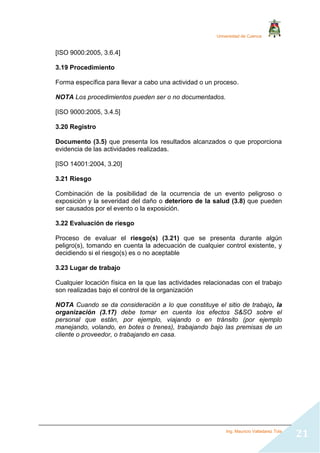 Universidad de Cuenca
Ing. Mauricio Valladarez Tola
21
[ISO 9000:2005, 3.6.4]
3.19 Procedimiento
Forma específica para llevar a cabo una actividad o un proceso.
NOTA Los procedimientos pueden ser o no documentados.
[ISO 9000:2005, 3.4.5]
3.20 Registro
Documento (3.5) que presenta los resultados alcanzados o que proporciona
evidencia de las actividades realizadas.
[ISO 14001:2004, 3.20]
3.21 Riesgo
Combinación de la posibilidad de la ocurrencia de un evento peligroso o
exposición y la severidad del daño o deterioro de la salud (3.8) que pueden
ser causados por el evento o la exposición.
3.22 Evaluación de riesgo
Proceso de evaluar el riesgo(s) (3.21) que se presenta durante algún
peligro(s), tomando en cuenta la adecuación de cualquier control existente, y
decidiendo si el riesgo(s) es o no aceptable
3.23 Lugar de trabajo
Cualquier locación física en la que las actividades relacionadas con el trabajo
son realizadas bajo el control de la organización
NOTA Cuando se da consideración a lo que constituye el sitio de trabajo, la
organización (3.17) debe tomar en cuenta los efectos S&SO sobre el
personal que están, por ejemplo, viajando o en tránsito (por ejemplo
manejando, volando, en botes o trenes), trabajando bajo las premisas de un
cliente o proveedor, o trabajando en casa.
 