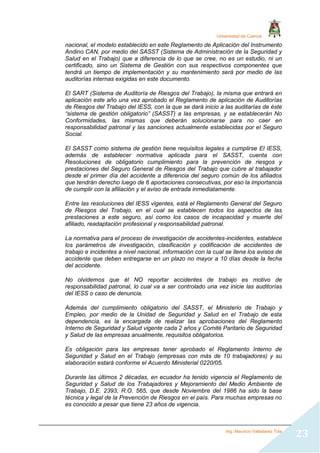 Universidad de Cuenca
Ing. Mauricio Valladarez Tola
23
nacional, el modelo establecido en este Reglamento de Aplicación del Instrumento
Andino CAN, por medio del SASST (Sistema de Administración de la Seguridad y
Salud en el Trabajo) que a diferencia de lo que se cree, no es un estudio, ni un
certificado, sino un Sistema de Gestión con sus respectivos componentes que
tendrá un tiempo de implementación y su mantenimiento será por medio de las
auditorías internas exigidas en este documento.
El SART (Sistema de Auditoría de Riesgos del Trabajo), la misma que entrará en
aplicación este año una vez aprobado el Reglamento de aplicación de Auditorías
de Riesgos del Trabajo del IESS, con la que se dará inicio a las auditarías de éste
“sistema de gestión obligatorio” (SASST) a las empresas, y se establecerán No
Conformidades, las mismas que deberán solucionarse para no caer en
responsabilidad patronal y las sanciones actualmente establecidas por el Seguro
Social.
El SASST como sistema de gestión tiene requisitos legales a cumplirse El IESS,
además de establecer normativa aplicada para el SASST, cuenta con
Resoluciones de obligatorio cumplimiento para la prevención de riesgos y
prestaciones del Seguro General de Riesgos del Trabajo que cubre al trabajador
desde el primer día del accidente a diferencia del seguro común de los afiliados
que tendrán derecho luego de 6 aportaciones consecutivas, por eso la importancia
de cumplir con la afiliación y el aviso de entrada inmediatamente.
Entre las resoluciones del IESS vigentes, está el Reglamento General del Seguro
de Riesgos del Trabajo, en el cual se establecen todos los aspectos de las
prestaciones a este seguro, así como los casos de incapacidad y muerte del
afiliado, readaptación profesional y responsabilidad patronal.
La normativa para el proceso de investigación de accidentes-incidentes, establece
los parámetros de investigación, clasificación y codificación de accidentes de
trabajo e incidentes a nivel nacional, información con la cual se llena los avisos de
accidente que deben entregarse en un plazo no mayor a 10 días desde la fecha
del accidente.
No olvidemos que él NO reportar accidentes de trabajo es motivo de
responsabilidad patronal, lo cual va a ser controlado una vez inicie las auditorías
del IESS o caso de denuncia.
Además del cumplimiento obligatorio del SASST, el Ministerio de Trabajo y
Empleo, por medio de la Unidad de Seguridad y Salud en el Trabajo de esta
dependencia, es la encargada de realizar las aprobaciones del Reglamento
Interno de Seguridad y Salud vigente cada 2 años y Comité Paritario de Seguridad
y Salud de las empresas anualmente, requisitos obligatorios.
Es obligación para las empresas tener aprobado el Reglamento Interno de
Seguridad y Salud en el Trabajo (empresas con más de 10 trabajadores) y su
elaboración estará conforme el Acuerdo Ministerial 0220/05.
Durante las últimos 2 décadas, en ecuador ha tenido vigencia el Reglamento de
Seguridad y Salud de los Trabajadores y Mejoramiento del Medio Ambiente de
Trabajo, D.E. 2393, R.O. 565, que desde Noviembre del 1986 ha sido la base
técnica y legal de la Prevención de Riesgos en el país. Para muchas empresas no
es conocido a pesar que tiene 23 años de vigencia.
 