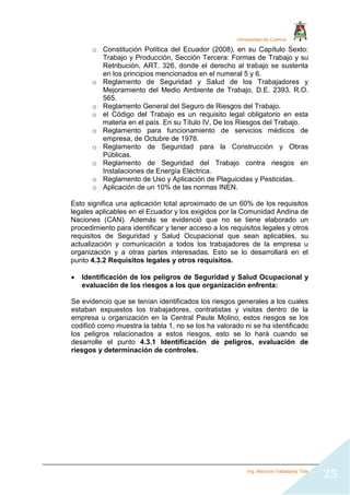 Universidad de Cuenca
Ing. Mauricio Valladarez Tola
25
o Constitución Política del Ecuador (2008), en su Capítulo Sexto:
Trabajo y Producción, Sección Tercera: Formas de Trabajo y su
Retribución, ART. 326, donde el derecho al trabajo se sustenta
en los principios mencionados en el numeral 5 y 6.
o Reglamento de Seguridad y Salud de los Trabajadores y
Mejoramiento del Medio Ambiente de Trabajo, D.E. 2393, R.O.
565.
o Reglamento General del Seguro de Riesgos del Trabajo.
o el Código del Trabajo es un requisito legal obligatorio en esta
materia en el país. En su Título IV, De los Riesgos del Trabajo.
o Reglamento para funcionamiento de servicios médicos de
empresa, de Octubre de 1978.
o Reglamento de Seguridad para la Construcción y Obras
Públicas.
o Reglamento de Seguridad del Trabajo contra riesgos en
Instalaciones de Energía Eléctrica.
o Reglamento de Uso y Aplicación de Plaguicidas y Pesticidas.
o Aplicación de un 10% de las normas INEN.
Esto significa una aplicación total aproximado de un 60% de los requisitos
legales aplicables en el Ecuador y los exigidos por la Comunidad Andina de
Naciones (CAN). Además se evidenció que no se tiene elaborado un
procedimiento para identificar y tener acceso a los requisitos legales y otros
requisitos de Seguridad y Salud Ocupacional que sean aplicables, su
actualización y comunicación a todos los trabajadores de la empresa u
organización y a otras partes interesadas. Esto se lo desarrollará en el
punto 4.3.2 Requisitos legales y otros requisitos.
 Identificación de los peligros de Seguridad y Salud Ocupacional y
evaluación de los riesgos a los que organización enfrenta:
Se evidencio que se tenían identificados los riesgos generales a los cuales
estaban expuestos los trabajadores, contratistas y visitas dentro de la
empresa u organización en la Central Paute Molino, estos riesgos se los
codificó como muestra la tabla 1, no se los ha valorado ni se ha identificado
los peligros relacionados a estos riesgos, esto se lo hará cuando se
desarrolle el punto 4.3.1 Identificación de peligros, evaluación de
riesgos y determinación de controles.
 
